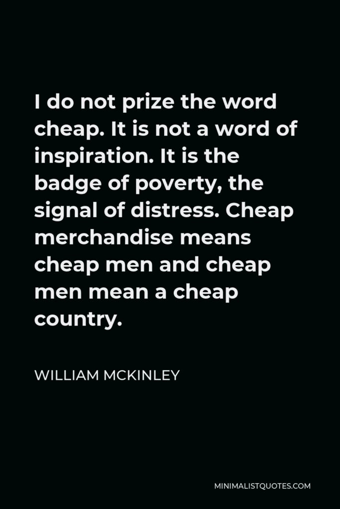 William McKinley Quote - I do not prize the word cheap. It is not a word of inspiration. It is the badge of poverty, the signal of distress. Cheap merchandise means cheap men and cheap men mean a cheap country.