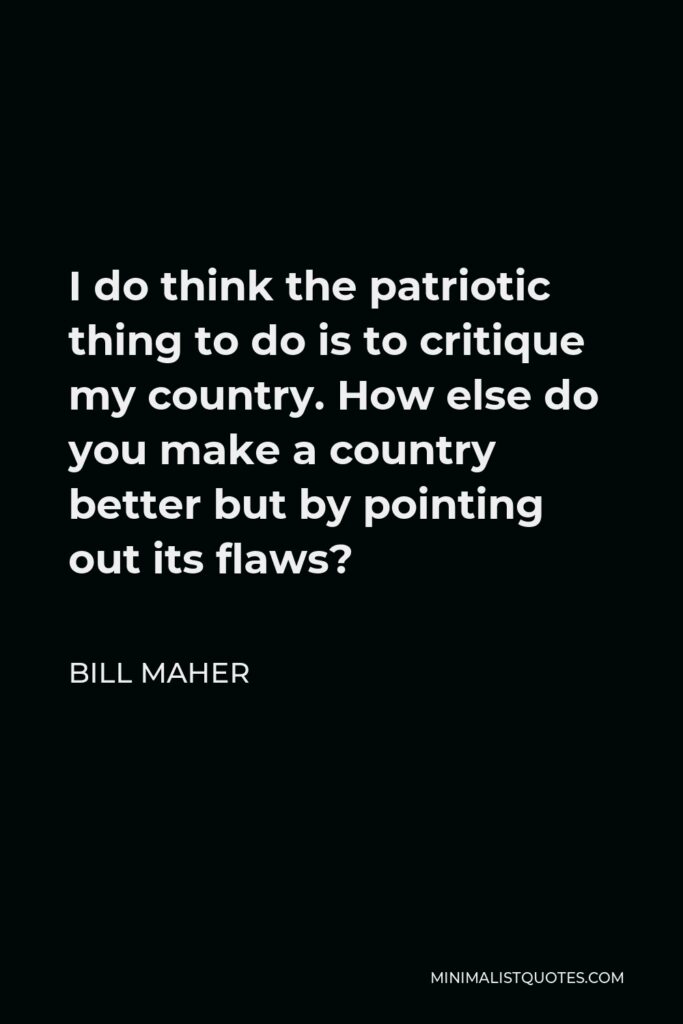Bill Maher Quote - I do think the patriotic thing to do is to critique my country. How else do you make a country better but by pointing out its flaws?