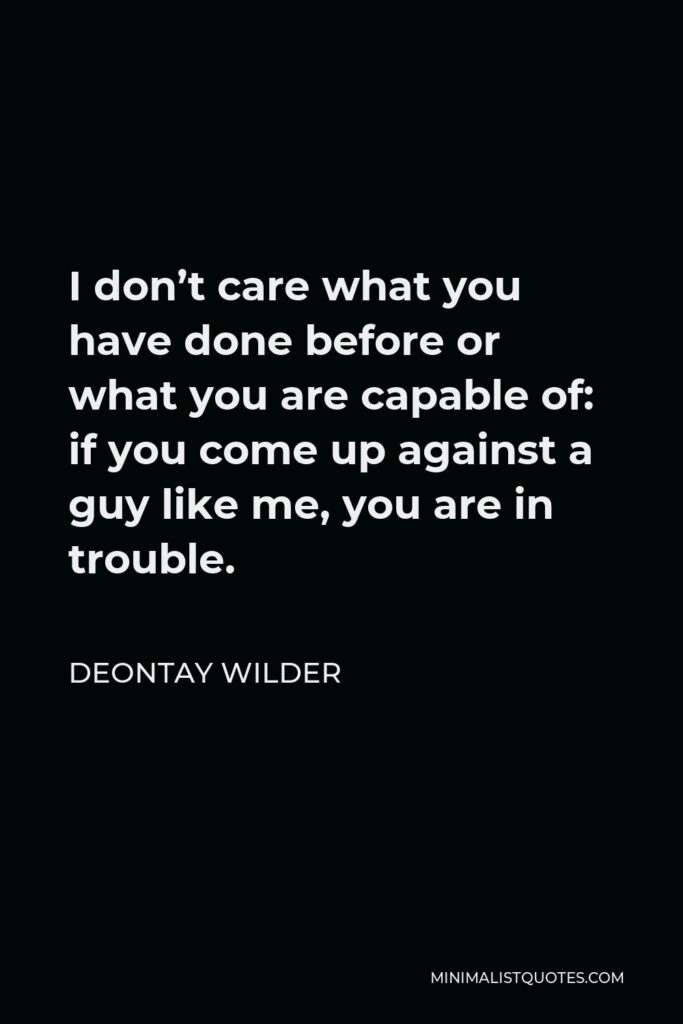 Deontay Wilder Quote - I don’t care what you have done before or what you are capable of: if you come up against a guy like me, you are in trouble.