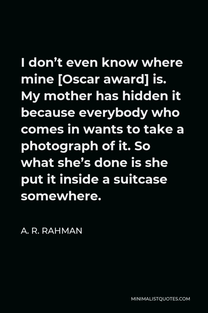 A. R. Rahman Quote - I don’t even know where mine [Oscar award] is. My mother has hidden it because everybody who comes in wants to take a photograph of it. So what she’s done is she put it inside a suitcase somewhere.