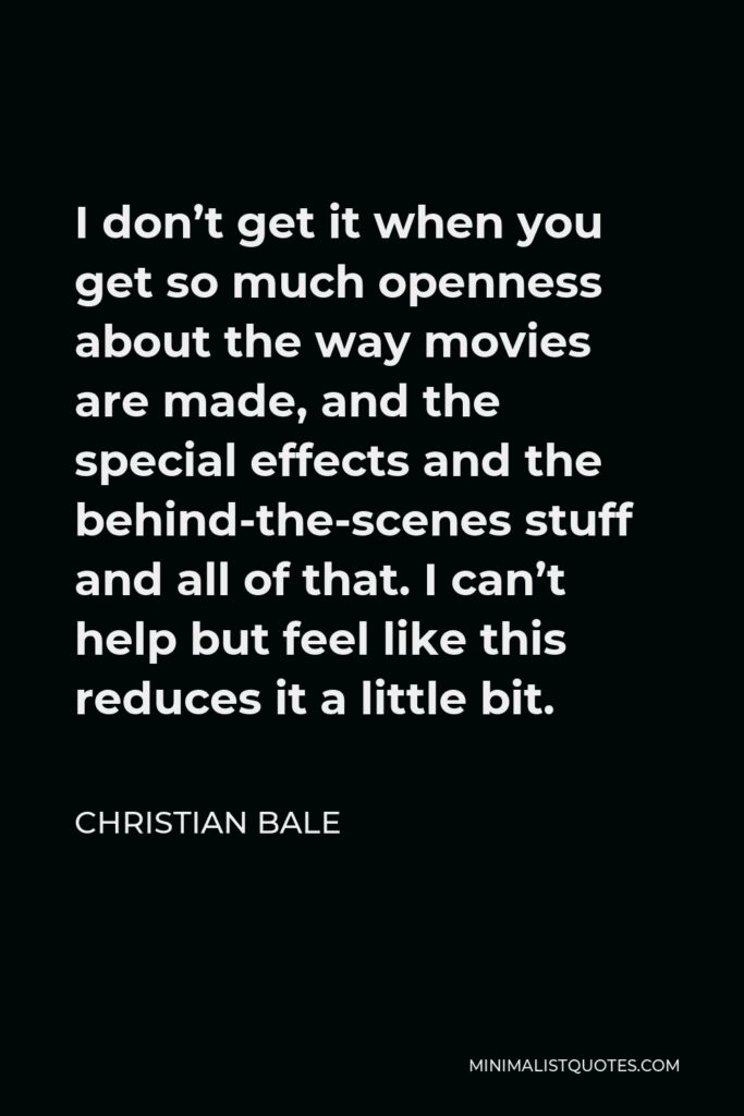 Christian Bale Quote - I don’t get it when you get so much openness about the way movies are made, and the special effects and the behind-the-scenes stuff and all of that. I can’t help but feel like this reduces it a little bit.