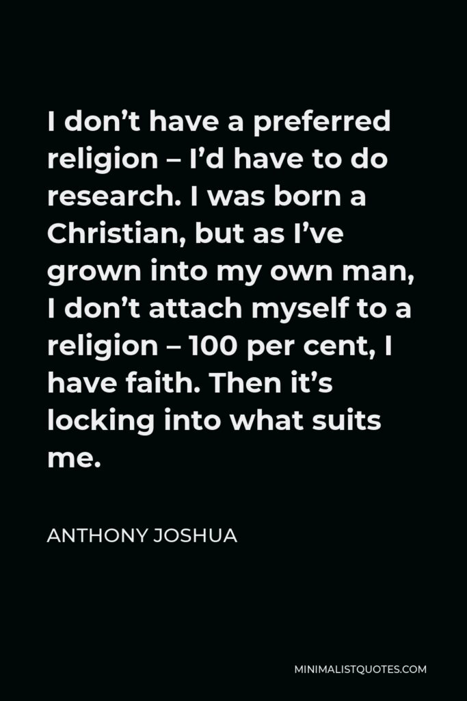 Anthony Joshua Quote - I don’t have a preferred religion – I’d have to do research. I was born a Christian, but as I’ve grown into my own man, I don’t attach myself to a religion – 100 per cent, I have faith. Then it’s locking into what suits me.