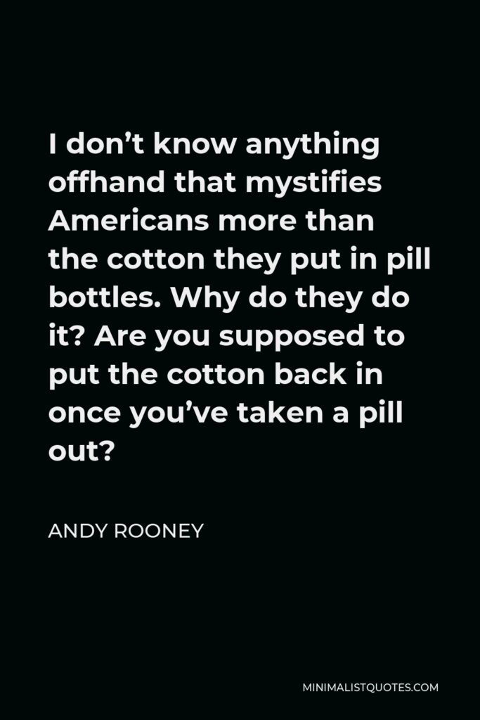Andy Rooney Quote - I don’t know anything offhand that mystifies Americans more than the cotton they put in pill bottles. Why do they do it? Are you supposed to put the cotton back in once you’ve taken a pill out?