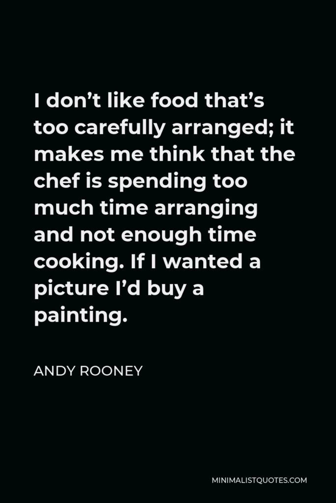 Andy Rooney Quote - I don’t like food that’s too carefully arranged; it makes me think that the chef is spending too much time arranging and not enough time cooking. If I wanted a picture I’d buy a painting.