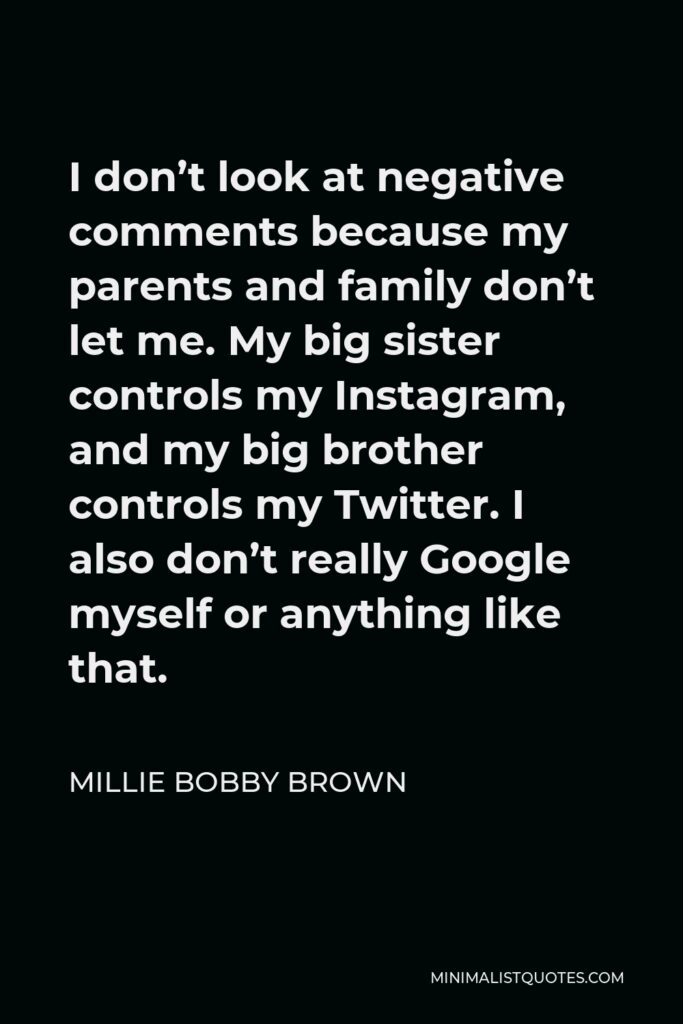 Millie Bobby Brown Quote - I don’t look at negative comments because my parents and family don’t let me. My big sister controls my Instagram, and my big brother controls my Twitter. I also don’t really Google myself or anything like that.