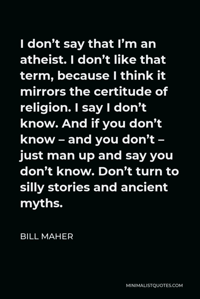 Bill Maher Quote - I don’t say that I’m an atheist. I don’t like that term, because I think it mirrors the certitude of religion. I say I don’t know. And if you don’t know – and you don’t – just man up and say you don’t know. Don’t turn to silly stories and ancient myths.
