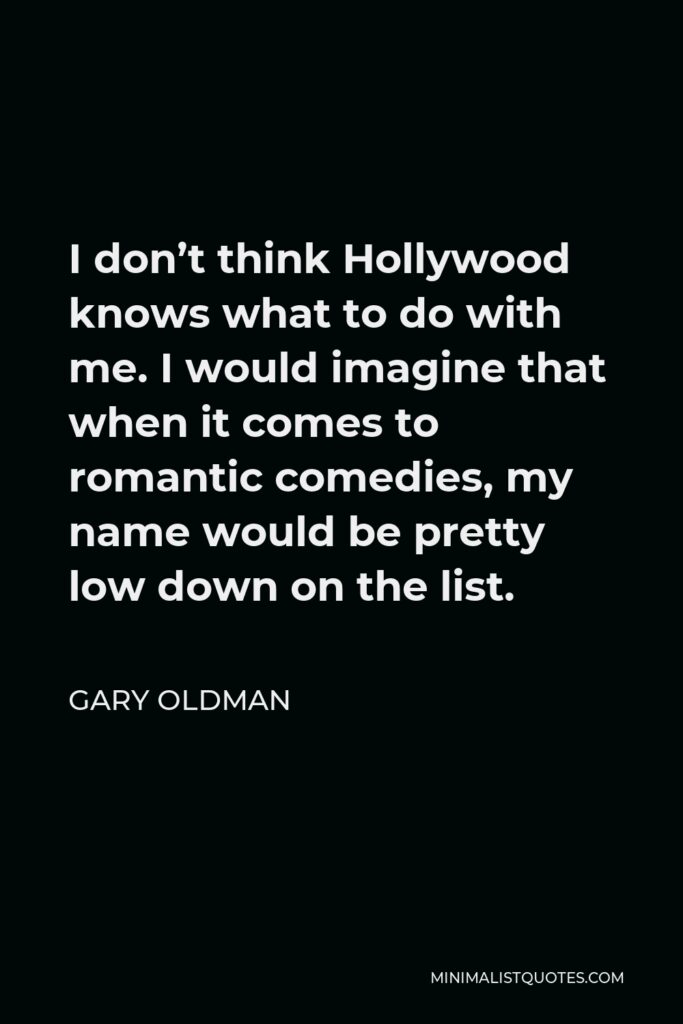 Gary Oldman Quote - I don’t think Hollywood knows what to do with me. I would imagine that when it comes to romantic comedies, my name would be pretty low down on the list.