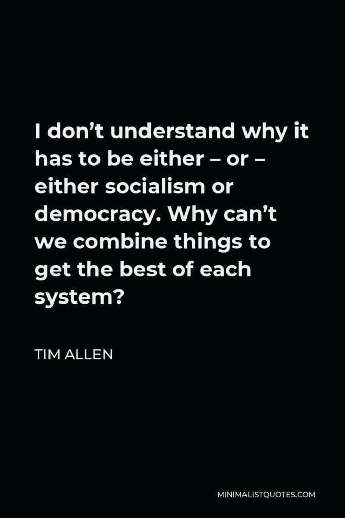 Tim Allen Quote - I don’t understand why it has to be either – or – either socialism or democracy. Why can’t we combine things to get the best of each system?
