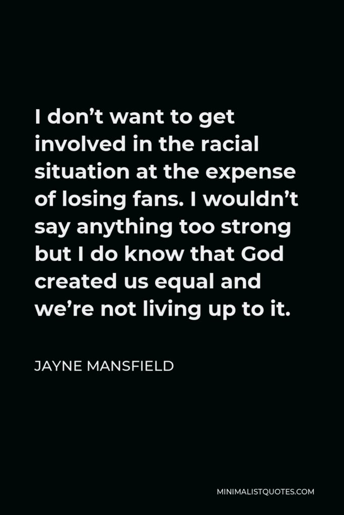 Jayne Mansfield Quote - I don’t want to get involved in the racial situation at the expense of losing fans. I wouldn’t say anything too strong but I do know that God created us equal and we’re not living up to it.