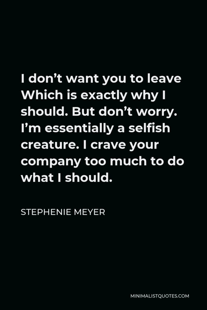 Stephenie Meyer Quote - I don’t want you to leave Which is exactly why I should. But don’t worry. I’m essentially a selfish creature. I crave your company too much to do what I should.