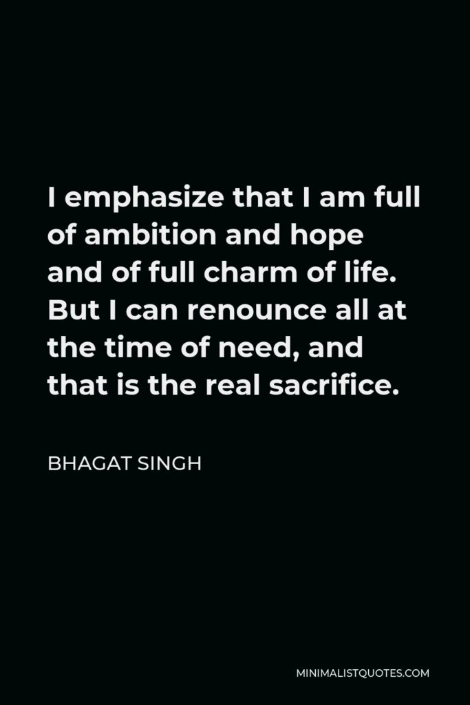 Bhagat Singh Quote - I emphasize that I am full of ambition and hope and of full charm of life. But I can renounce all at the time of need, and that is the real sacrifice.