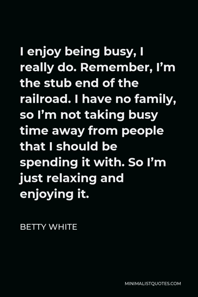 Betty White Quote - I enjoy being busy, I really do. Remember, I’m the stub end of the railroad. I have no family, so I’m not taking busy time away from people that I should be spending it with. So I’m just relaxing and enjoying it.