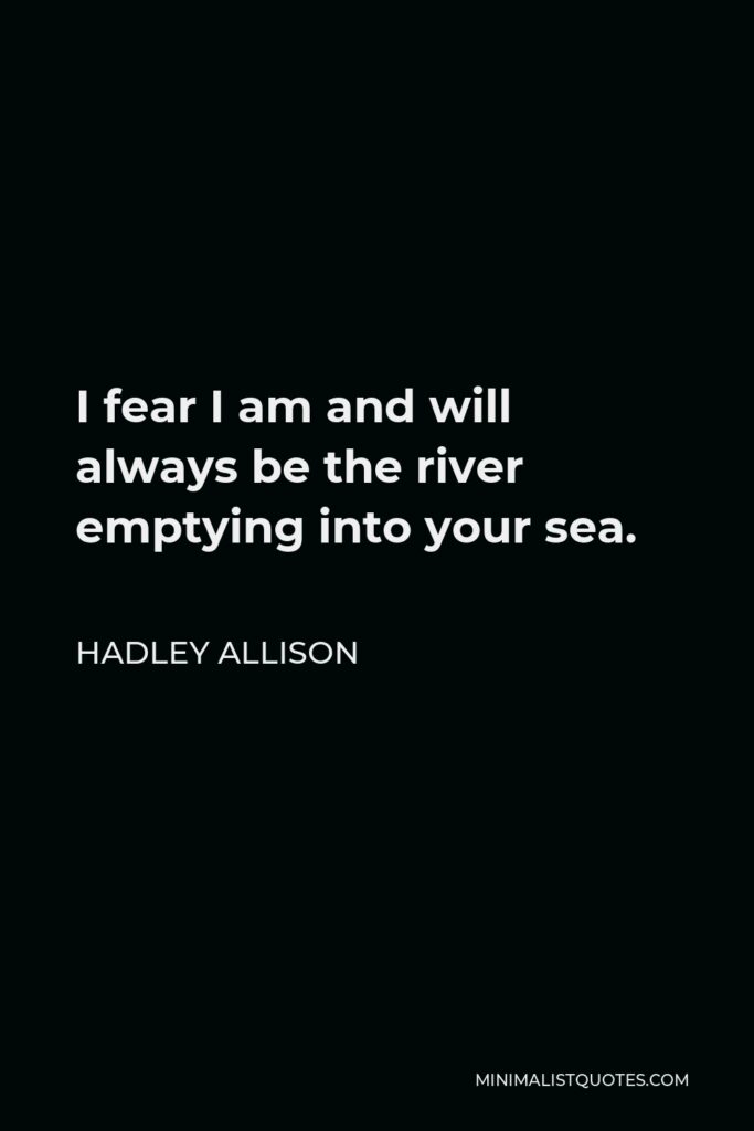 Hadley Allison Quote - I fear I am and will always be the river emptying into your sea.