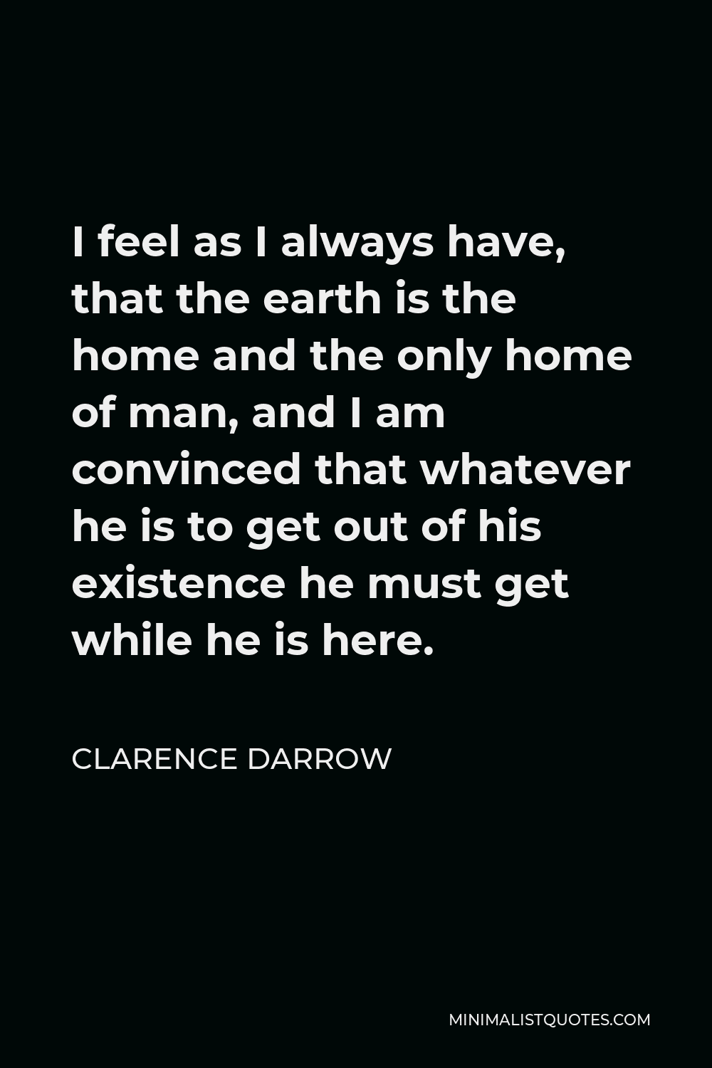 Clarence Darrow Quote - I feel as I always have, that the earth is the home and the only home of man, and I am convinced that whatever he is to get out of his existence he must get while he is here.