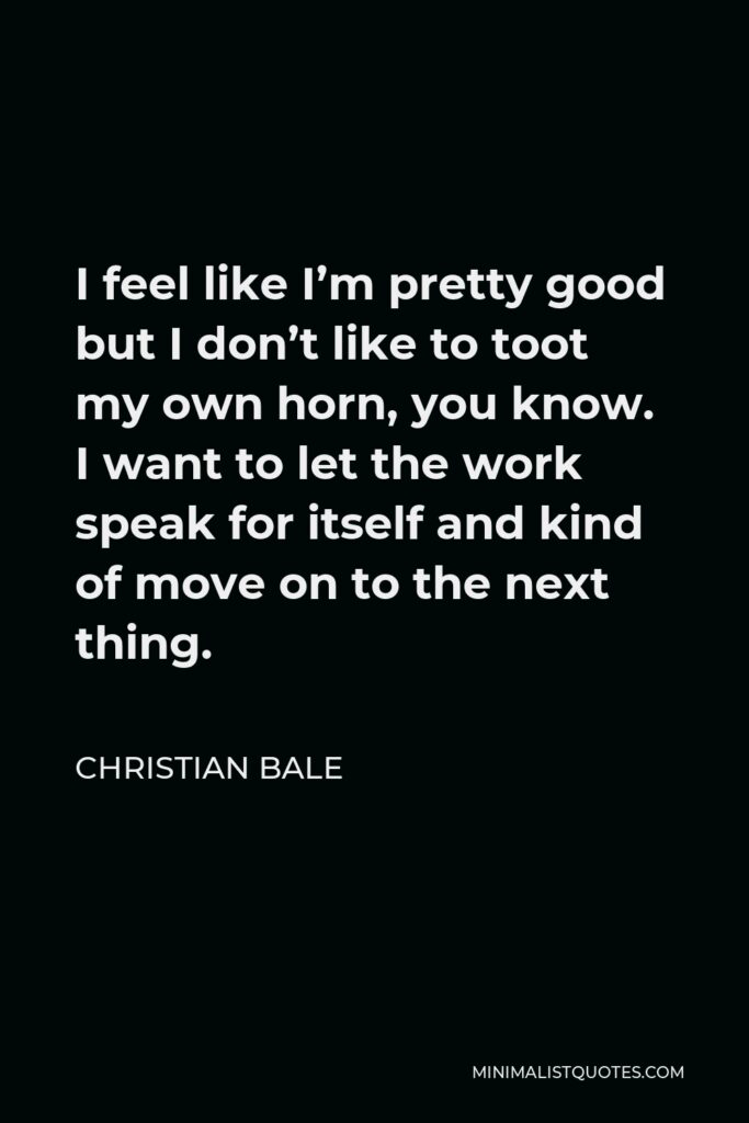 Christian Bale Quote - I feel like I’m pretty good but I don’t like to toot my own horn, you know. I want to let the work speak for itself and kind of move on to the next thing.