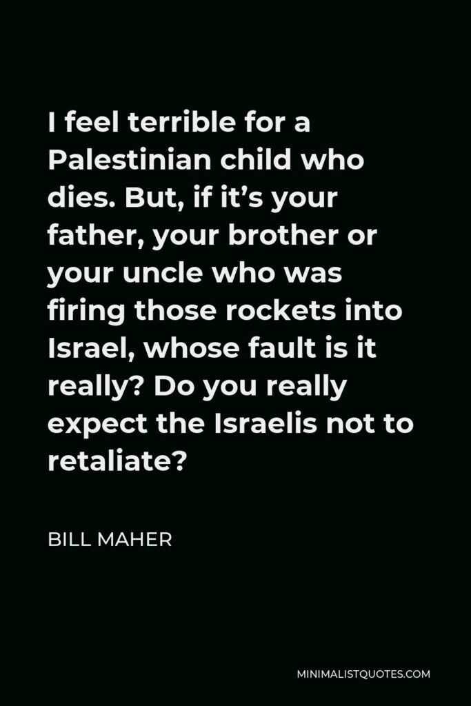 Bill Maher Quote - I feel terrible for a Palestinian child who dies. But, if it’s your father, your brother or your uncle who was firing those rockets into Israel, whose fault is it really? Do you really expect the Israelis not to retaliate?