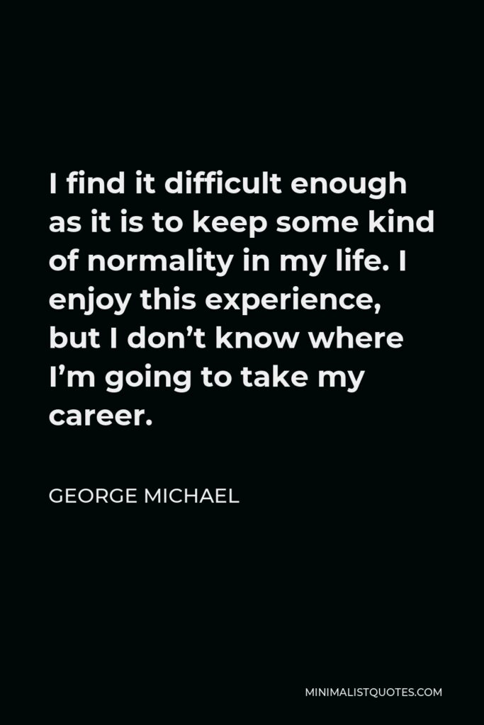 George Michael Quote - I find it difficult enough as it is to keep some kind of normality in my life. I enjoy this experience, but I don’t know where I’m going to take my career.