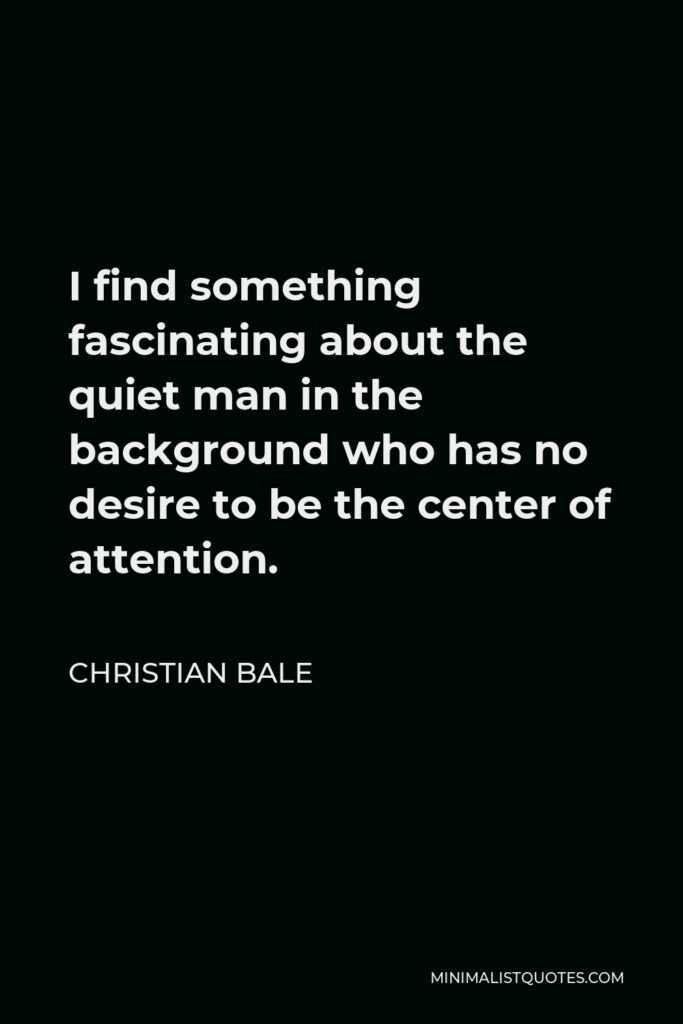 Christian Bale Quote - I find something fascinating about the quiet man in the background who has no desire to be the center of attention.