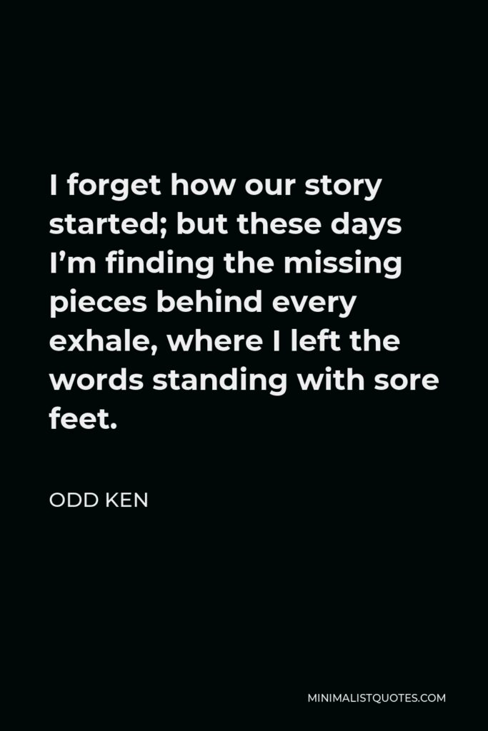Odd Ken Quote - I forget how our story started; but these days I’m finding the missing pieces behind every exhale, where I left the words standing with sore feet.