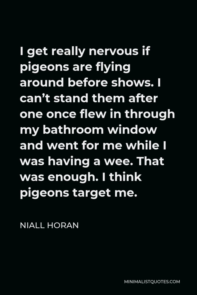 Niall Horan Quote - I get really nervous if pigeons are flying around before shows. I can’t stand them after one once flew in through my bathroom window and went for me while I was having a wee. That was enough. I think pigeons target me.