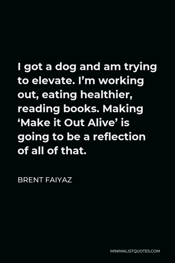 Brent Faiyaz Quote - I got a dog and am trying to elevate. I’m working out, eating healthier, reading books. Making ‘Make it Out Alive’ is going to be a reflection of all of that.