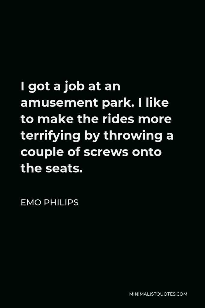 Emo Philips Quote - I got a job at an amusement park. I like to make the rides more terrifying by throwing a couple of screws onto the seats.