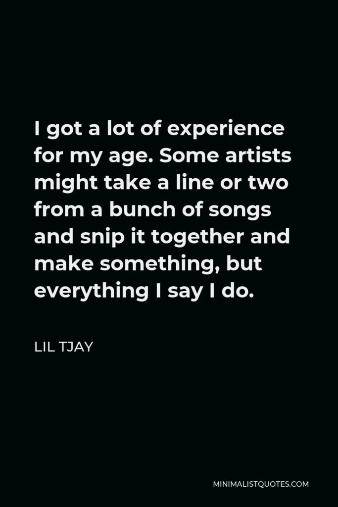 Lil Tjay Quote - I got a lot of experience for my age. Some artists might take a line or two from a bunch of songs and snip it together and make something, but everything I say I do.