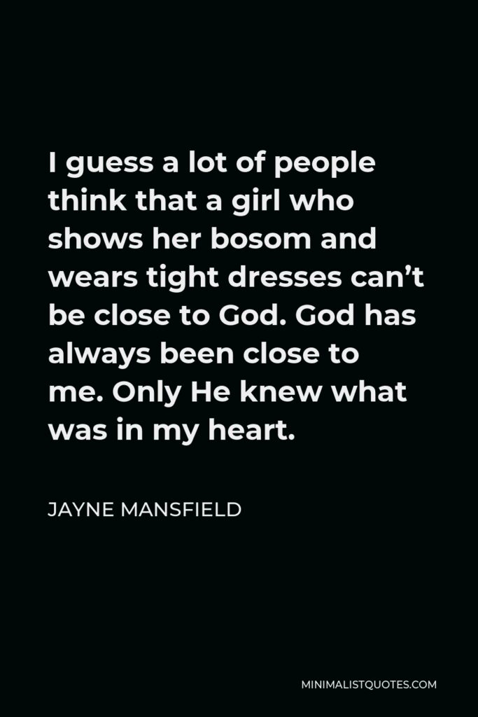 Jayne Mansfield Quote - I guess a lot of people think that a girl who shows her bosom and wears tight dresses can’t be close to God. God has always been close to me. Only He knew what was in my heart.
