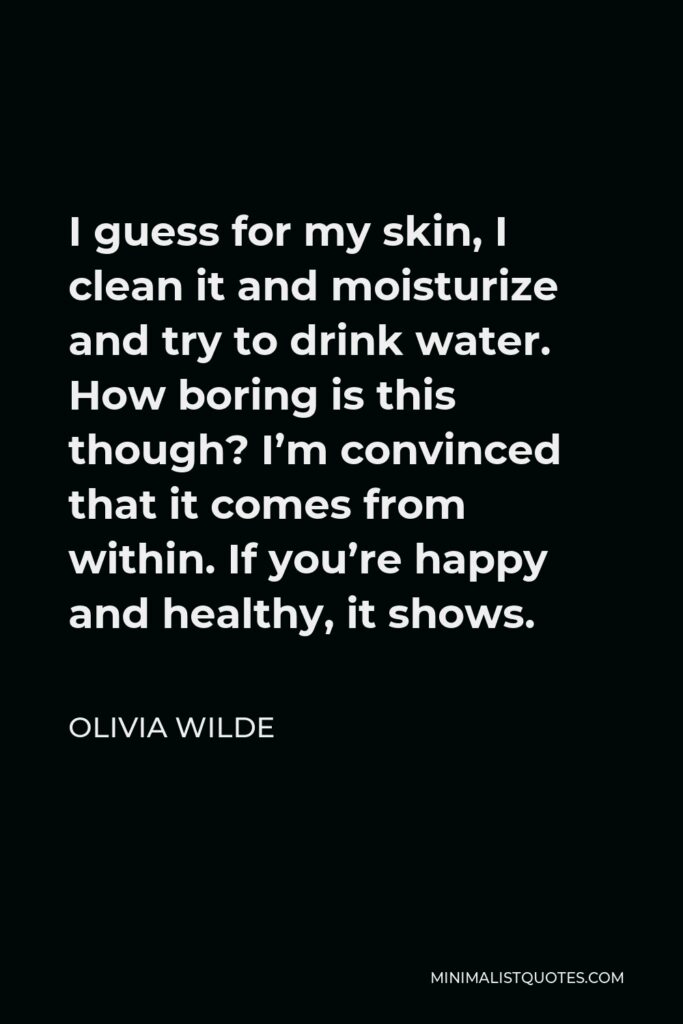 Olivia Wilde Quote - I guess for my skin, I clean it and moisturize and try to drink water. How boring is this though? I’m convinced that it comes from within. If you’re happy and healthy, it shows.