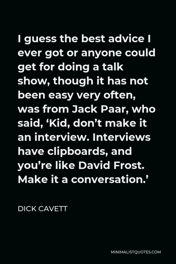 Dick Cavett Quote - I guess the best advice I ever got or anyone could get for doing a talk show, though it has not been easy very often, was from Jack Paar, who said, ‘Kid, don’t make it an interview. Interviews have clipboards, and you’re like David Frost. Make it a conversation.’