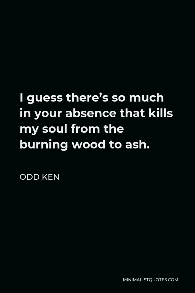 Odd Ken Quote - I guess there’s so much in your absence that kills my soul from the burning wood to ash.