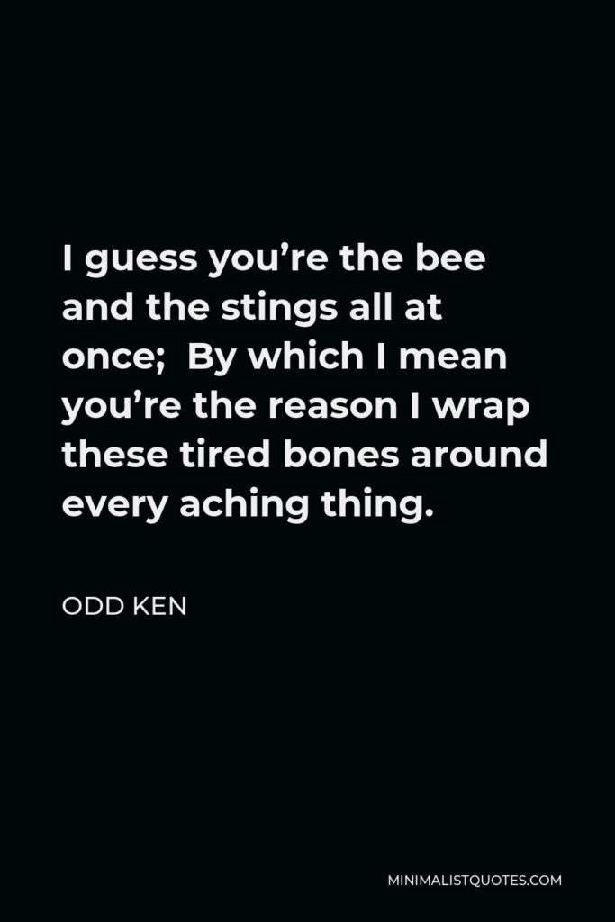Odd Ken Quote - I guess you’re the bee and the stings all at once; By which I mean you’re the reason I wrap these tired bones around every aching thing.