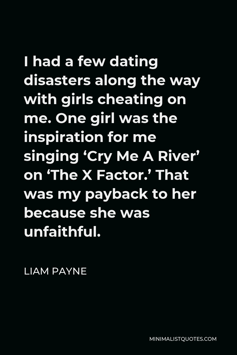 Liam Payne Quote - I had a few dating disasters along the way with girls cheating on me. One girl was the inspiration for me singing ‘Cry Me A River’ on ‘The X Factor.’ That was my payback to her because she was unfaithful.