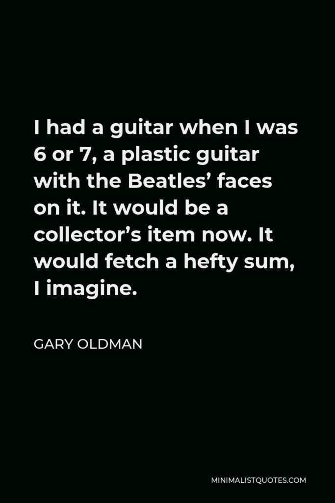 Gary Oldman Quote - I had a guitar when I was 6 or 7, a plastic guitar with the Beatles’ faces on it. It would be a collector’s item now. It would fetch a hefty sum, I imagine.