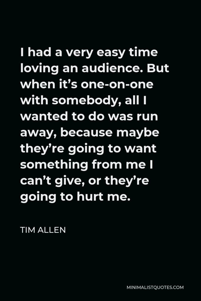 Tim Allen Quote - I had a very easy time loving an audience. But when it’s one-on-one with somebody, all I wanted to do was run away, because maybe they’re going to want something from me I can’t give, or they’re going to hurt me.
