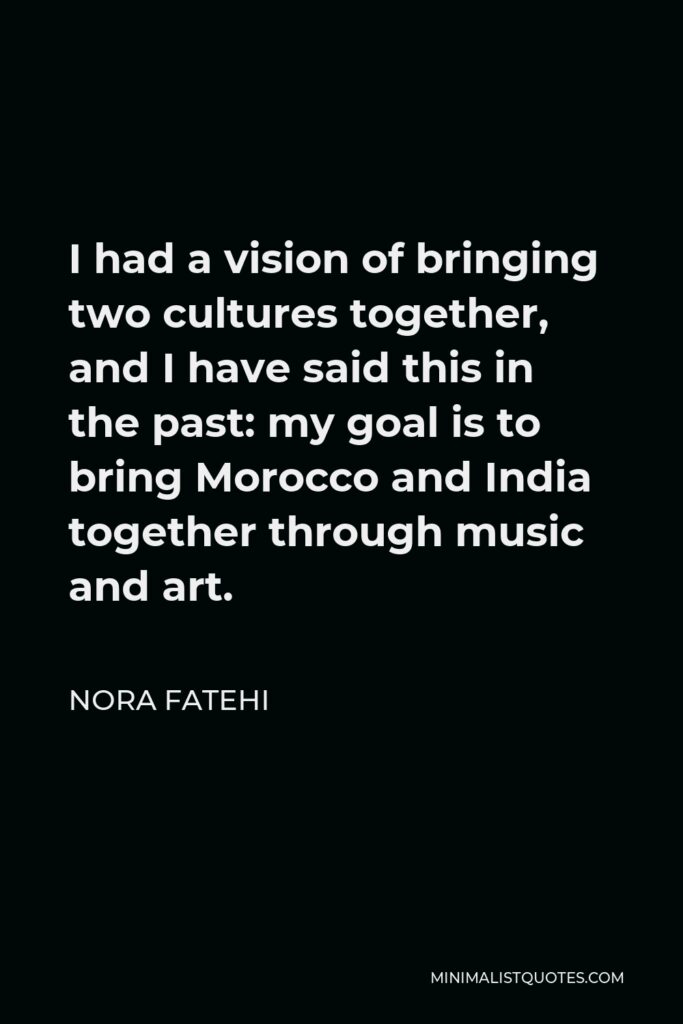 Nora Fatehi Quote - I had a vision of bringing two cultures together, and I have said this in the past: my goal is to bring Morocco and India together through music and art.