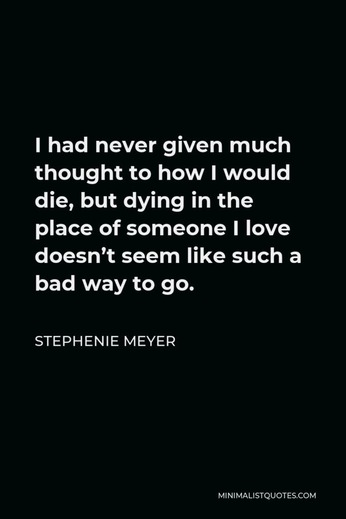 Stephenie Meyer Quote - I had never given much thought to how I would die, but dying in the place of someone I love doesn’t seem like such a bad way to go.