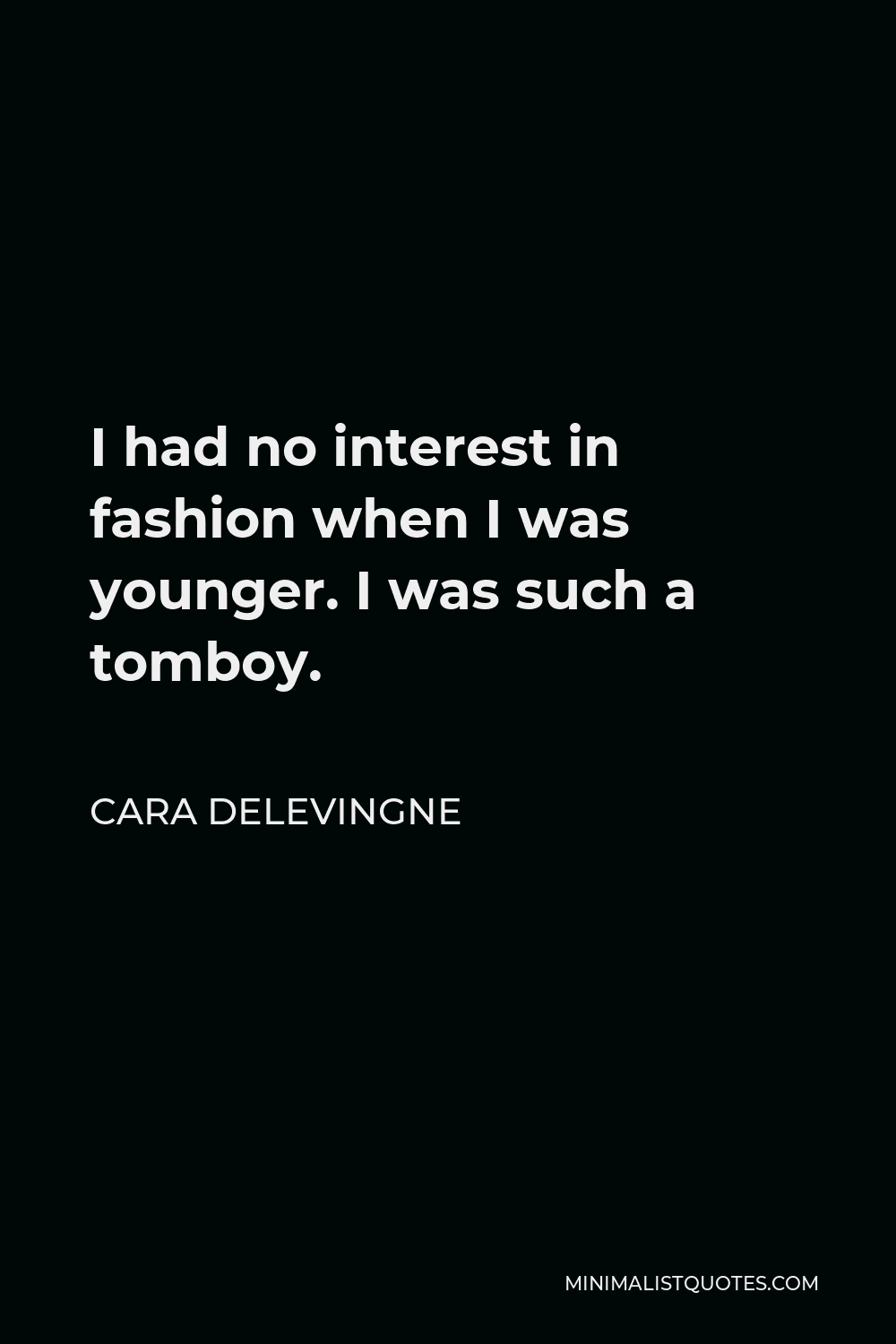 Cara Delevingne Quote - I had no interest in fashion when I was younger. I was such a tomboy. I loved soccer, as you call it, or sports in general. The first time I was a bridesmaid, to my auntie, I refused to go down the aisle without my football shorts underneath my dress.