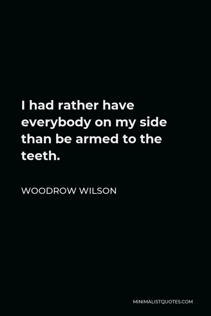 Woodrow Wilson Quote - I had rather have everybody on my side than be armed to the teeth.