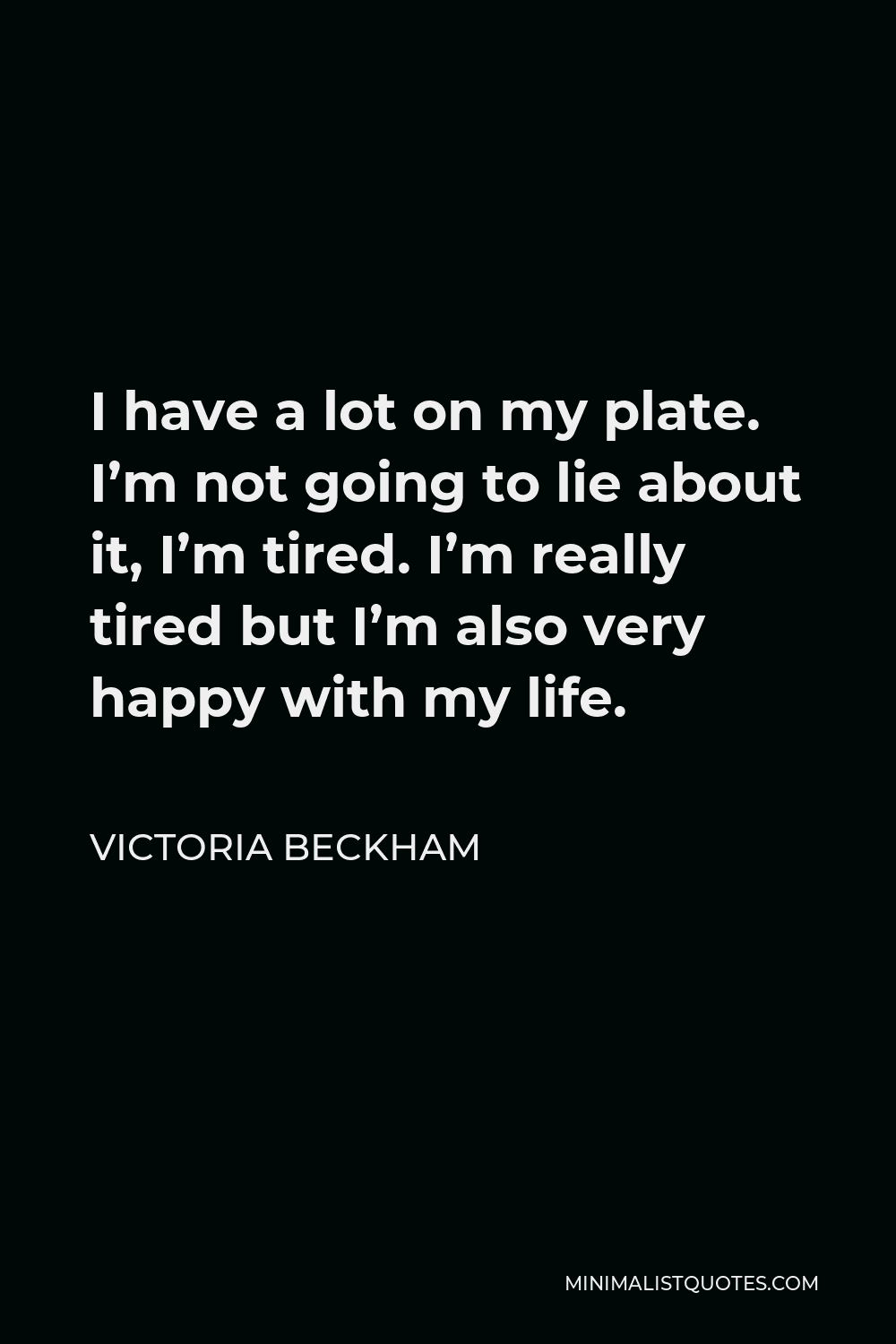 Victoria Beckham Quote - I have a lot on my plate. I’m not going to lie about it, I’m tired. I’m really tired but I’m also very happy with my life.