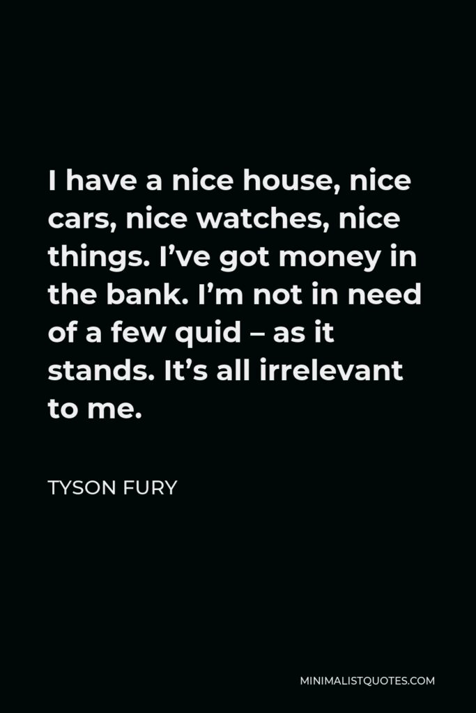 Tyson Fury Quote - I have a nice house, nice cars, nice watches, nice things. I’ve got money in the bank. I’m not in need of a few quid – as it stands. It’s all irrelevant to me.