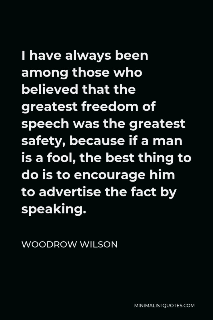 Woodrow Wilson Quote - I have always been among those who believed that the greatest freedom of speech was the greatest safety, because if a man is a fool, the best thing to do is to encourage him to advertise the fact by speaking.