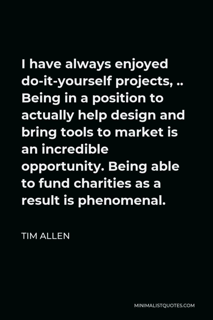 Tim Allen Quote - I have always enjoyed do-it-yourself projects, .. Being in a position to actually help design and bring tools to market is an incredible opportunity. Being able to fund charities as a result is phenomenal.