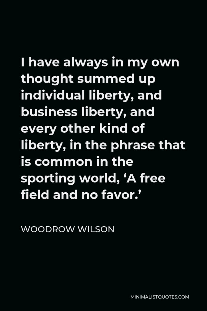 Woodrow Wilson Quote - I have always in my own thought summed up individual liberty, and business liberty, and every other kind of liberty, in the phrase that is common in the sporting world, ‘A free field and no favor.’
