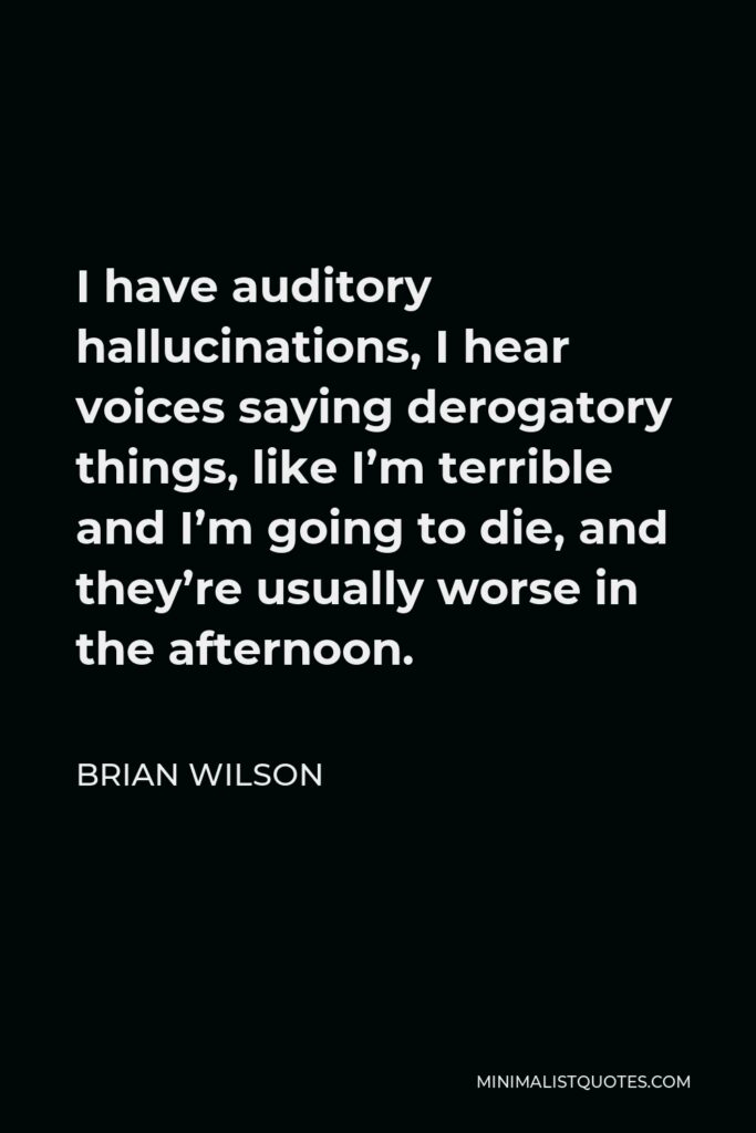Brian Wilson Quote - I have auditory hallucinations, I hear voices saying derogatory things, like I’m terrible and I’m going to die, and they’re usually worse in the afternoon.