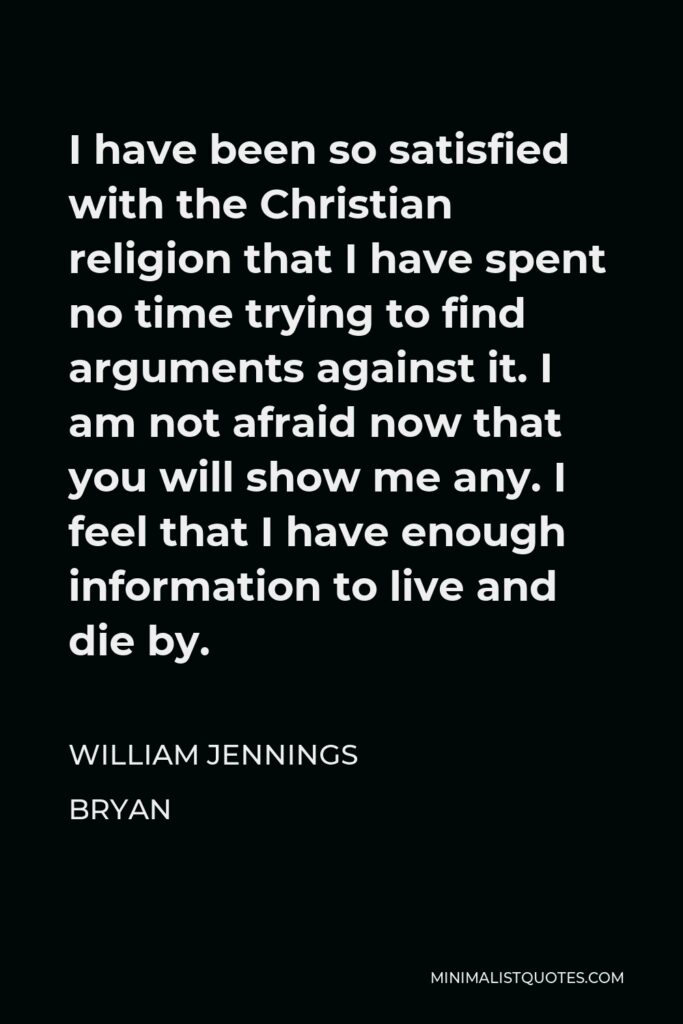 William Jennings Bryan Quote - I have been so satisfied with the Christian religion that I have spent no time trying to find arguments against it. I am not afraid now that you will show me any. I feel that I have enough information to live and die by.