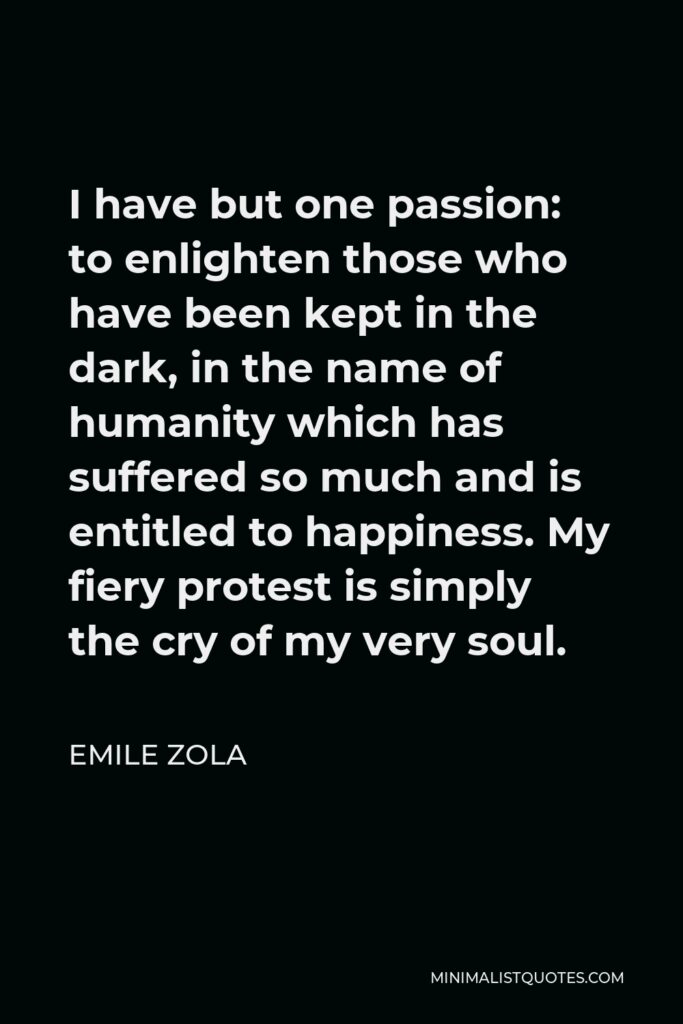 Emile Zola Quote - I have but one passion: to enlighten those who have been kept in the dark, in the name of humanity which has suffered so much and is entitled to happiness. My fiery protest is simply the cry of my very soul.