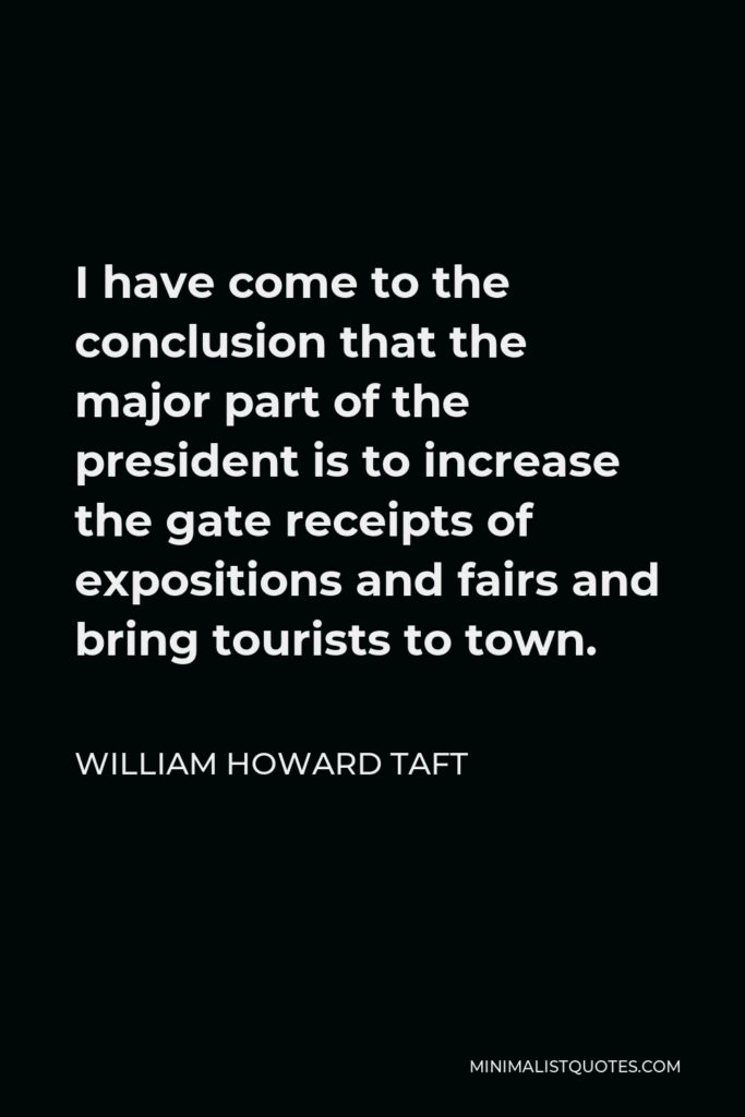 William Howard Taft Quote - I have come to the conclusion that the major part of the president is to increase the gate receipts of expositions and fairs and bring tourists to town.