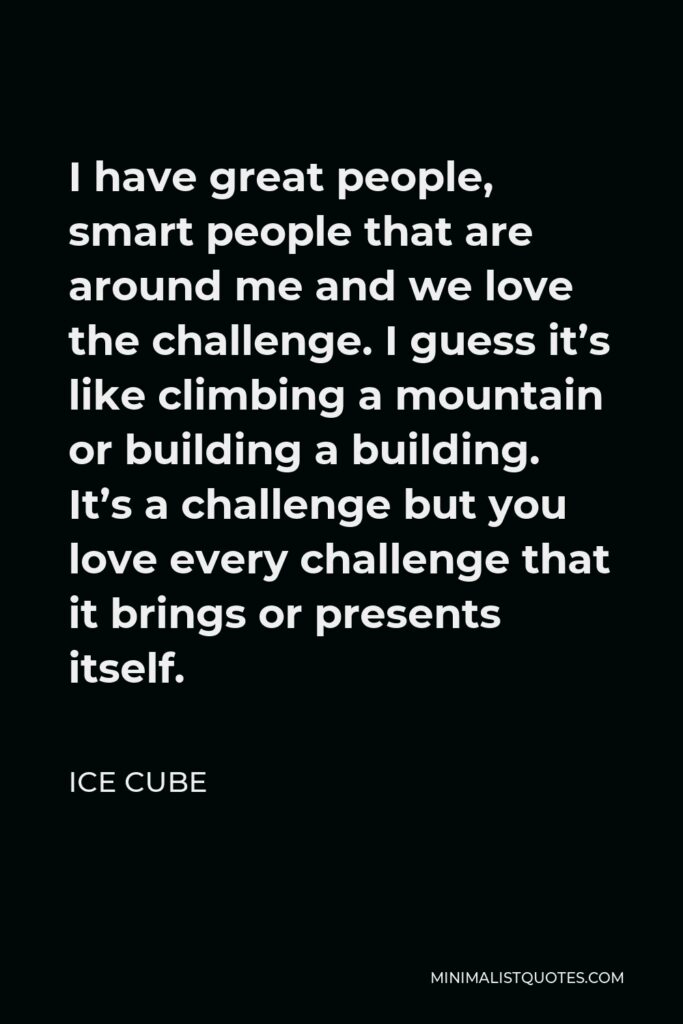 Ice Cube Quote - I have great people, smart people that are around me and we love the challenge. I guess it’s like climbing a mountain or building a building. It’s a challenge but you love every challenge that it brings or presents itself.