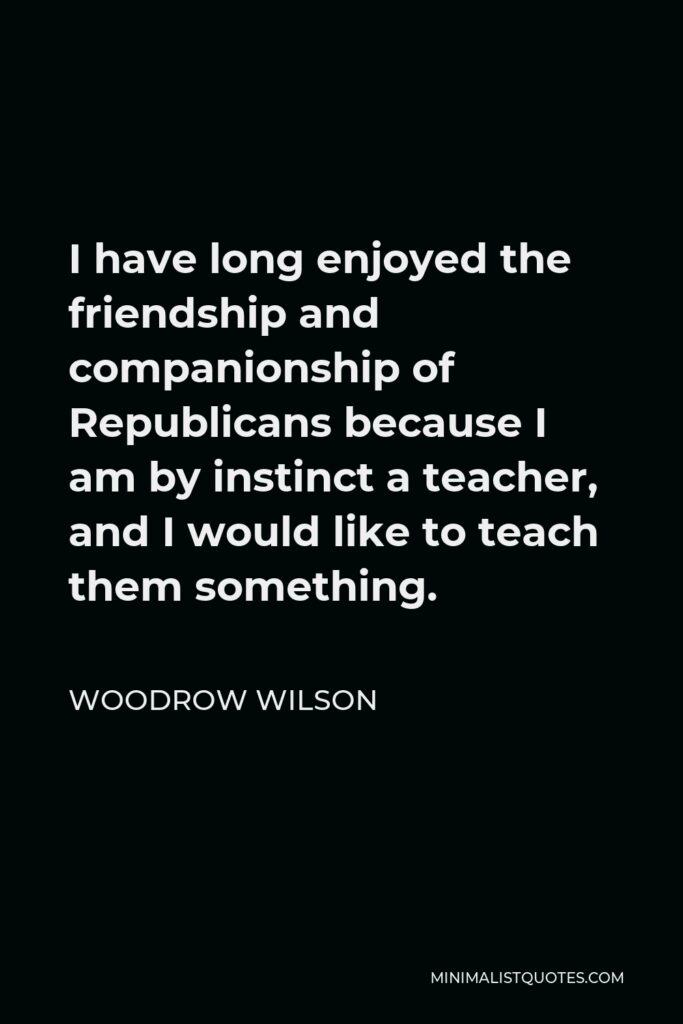 Woodrow Wilson Quote - I have long enjoyed the friendship and companionship of Republicans because I am by instinct a teacher, and I would like to teach them something.